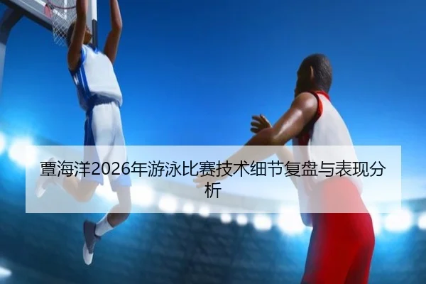 覃海洋2026年游泳比赛技术细节复盘与表现分析